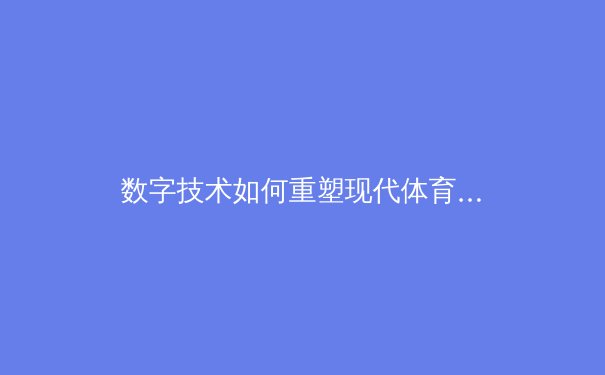 数字技术如何重塑现代体育观赛体验：从沉浸式转播到互动数据分析