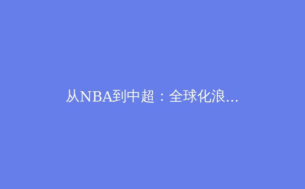 从NBA到中超：全球化浪潮下职业体育的商业博弈与文化融合