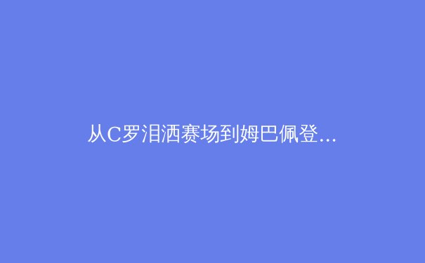 从C罗泪洒赛场到姆巴佩登顶：当代体育偶像的更迭与价值重构